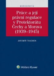 Práce a její právní regulace v Protektorátu Čechy a Morava (1939-1945) - Jaromír Tauchen - Právo Práce a její právní regulace v Protektorátu Čechy a Morava (1939-1945)