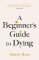 A Beginner´s Guide to Dying: The Sunday Times Bestseller, ´Has anyone ever written a more A Beginner´s Guide to Dying: The Sunday Times Bestseller, ´Has anyone ever written a more