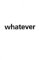 WHATEVER WHATEVER