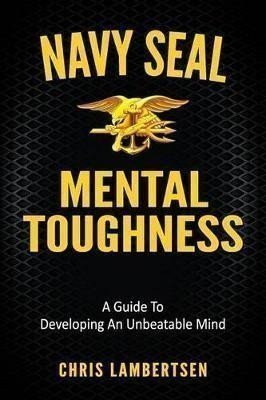 Navy SEAL Mental Toughness : A Guide To Developing An Unbeatable Mind